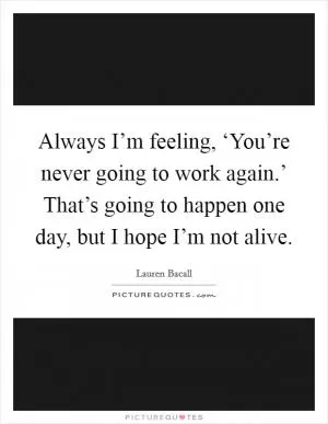 Always I’m feeling, ‘You’re never going to work again.’ That’s going to happen one day, but I hope I’m not alive Picture Quote #1