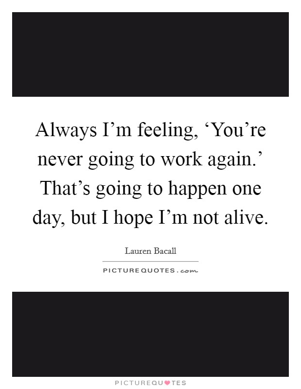 Always I'm feeling, ‘You're never going to work again.' That's going to happen one day, but I hope I'm not alive Picture Quote #1