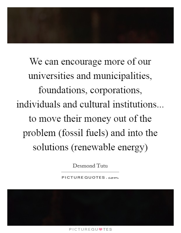 We can encourage more of our universities and municipalities, foundations, corporations, individuals and cultural institutions... to move their money out of the problem (fossil fuels) and into the solutions (renewable energy) Picture Quote #1