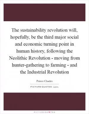 The sustainability revolution will, hopefully, be the third major social and economic turning point in human history, following the Neolithic Revolution - moving from hunter-gathering to farming - and the Industrial Revolution Picture Quote #1