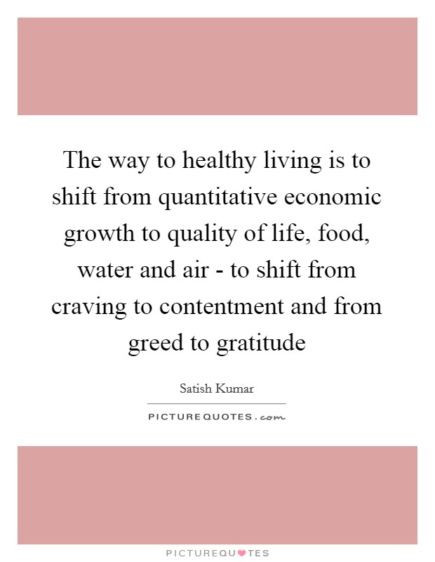 The way to healthy living is to shift from quantitative economic growth to quality of life, food, water and air - to shift from craving to contentment and from greed to gratitude Picture Quote #1