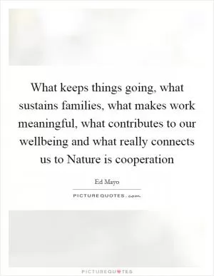 What keeps things going, what sustains families, what makes work meaningful, what contributes to our wellbeing and what really connects us to Nature is cooperation Picture Quote #1