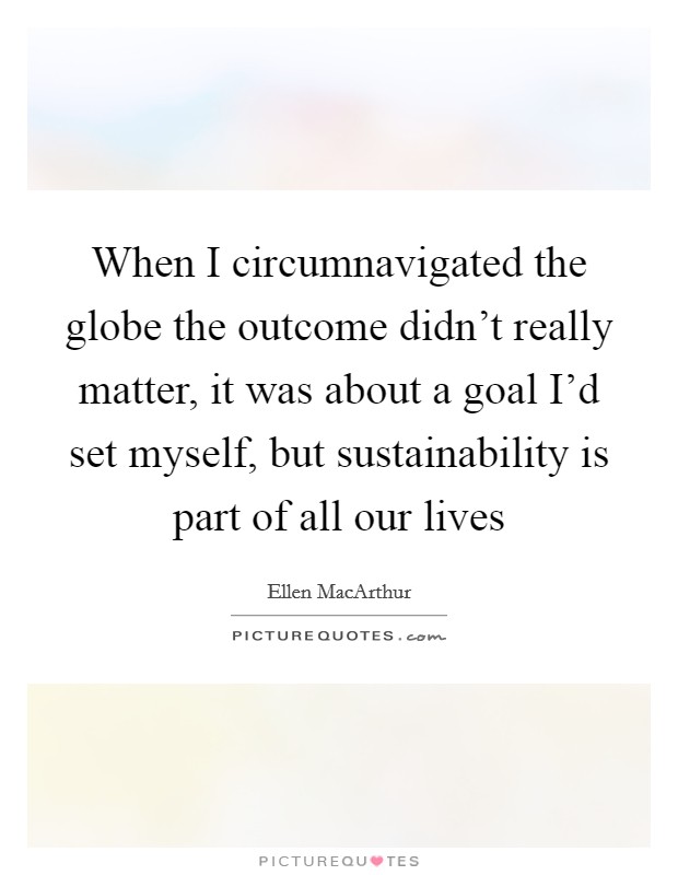 When I circumnavigated the globe the outcome didn't really matter, it was about a goal I'd set myself, but sustainability is part of all our lives Picture Quote #1
