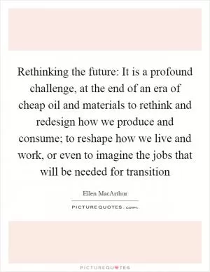 Rethinking the future: It is a profound challenge, at the end of an era of cheap oil and materials to rethink and redesign how we produce and consume; to reshape how we live and work, or even to imagine the jobs that will be needed for transition Picture Quote #1