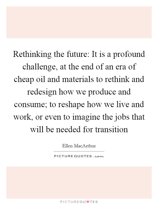 Rethinking the future: It is a profound challenge, at the end of an era of cheap oil and materials to rethink and redesign how we produce and consume; to reshape how we live and work, or even to imagine the jobs that will be needed for transition Picture Quote #1