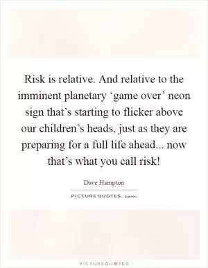Risk is relative. And relative to the imminent planetary ‘game over’ neon sign that’s starting to flicker above our children’s heads, just as they are preparing for a full life ahead... now that’s what you call risk! Picture Quote #1
