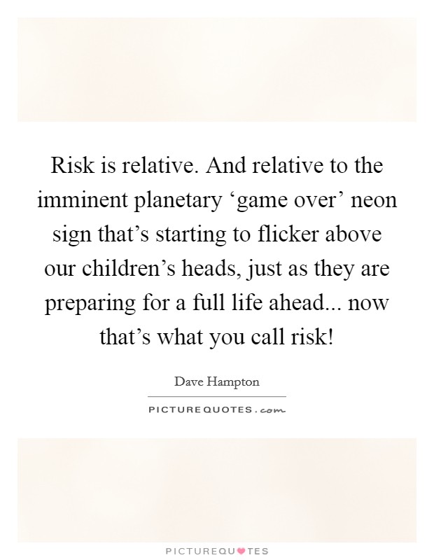 Risk is relative. And relative to the imminent planetary ‘game over' neon sign that's starting to flicker above our children's heads, just as they are preparing for a full life ahead... now that's what you call risk! Picture Quote #1