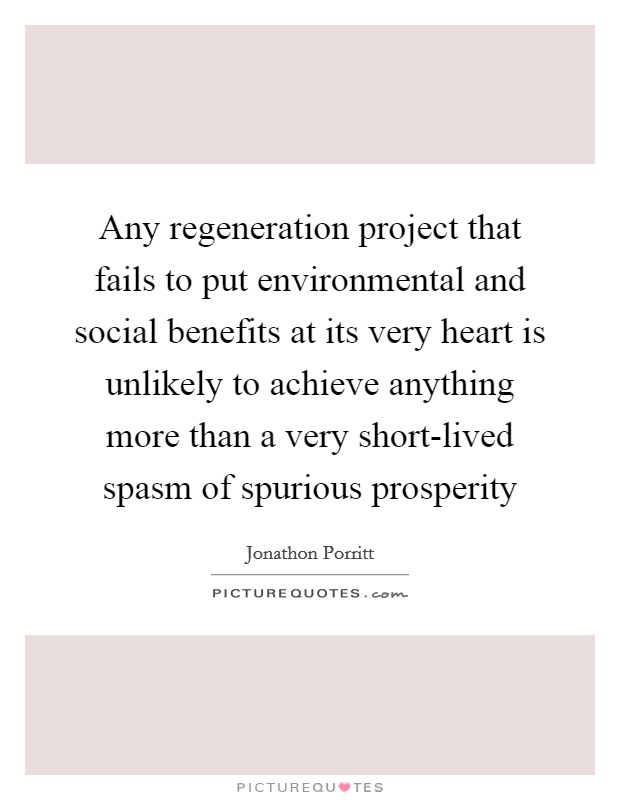Any regeneration project that fails to put environmental and social benefits at its very heart is unlikely to achieve anything more than a very short-lived spasm of spurious prosperity Picture Quote #1