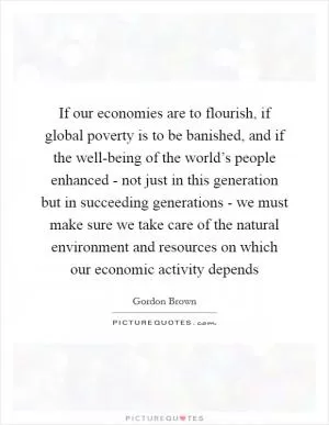If our economies are to flourish, if global poverty is to be banished, and if the well-being of the world’s people enhanced - not just in this generation but in succeeding generations - we must make sure we take care of the natural environment and resources on which our economic activity depends Picture Quote #1