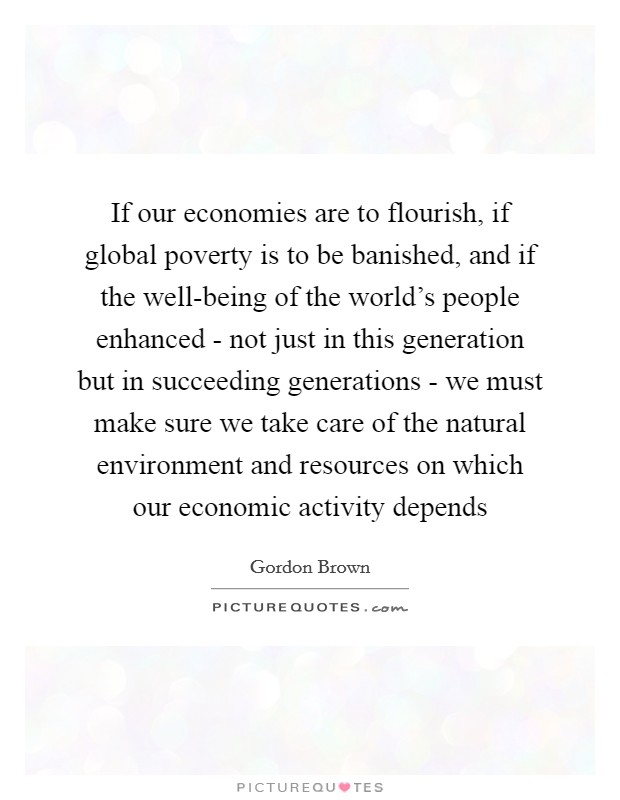 If our economies are to flourish, if global poverty is to be banished, and if the well-being of the world's people enhanced - not just in this generation but in succeeding generations - we must make sure we take care of the natural environment and resources on which our economic activity depends Picture Quote #1