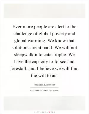 Ever more people are alert to the challenge of global poverty and global warming. We know that solutions are at hand. We will not sleepwalk into catastrophe. We have the capacity to forsee and forestall, and I believe we will find the will to act Picture Quote #1