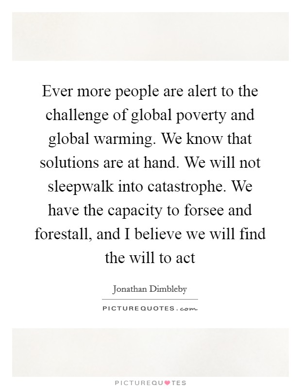 Ever more people are alert to the challenge of global poverty and global warming. We know that solutions are at hand. We will not sleepwalk into catastrophe. We have the capacity to forsee and forestall, and I believe we will find the will to act Picture Quote #1