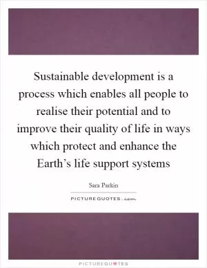Sustainable development is a process which enables all people to realise their potential and to improve their quality of life in ways which protect and enhance the Earth’s life support systems Picture Quote #1