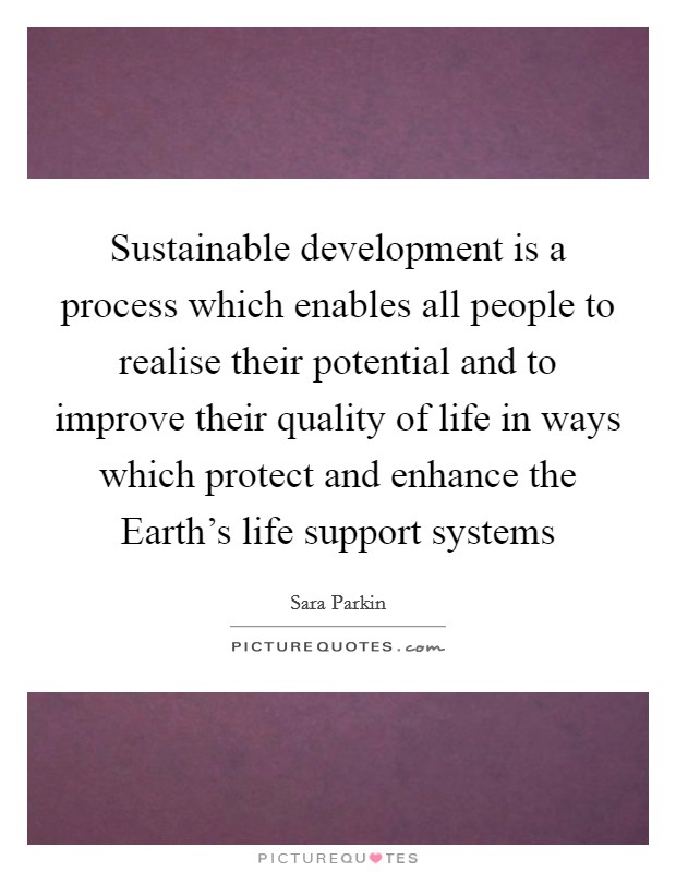 Sustainable development is a process which enables all people to realise their potential and to improve their quality of life in ways which protect and enhance the Earth's life support systems Picture Quote #1