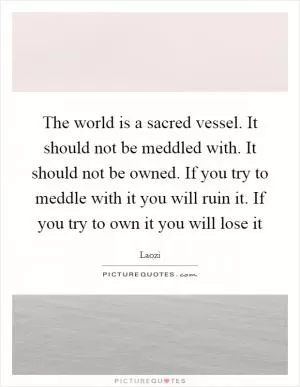 The world is a sacred vessel. It should not be meddled with. It should not be owned. If you try to meddle with it you will ruin it. If you try to own it you will lose it Picture Quote #1
