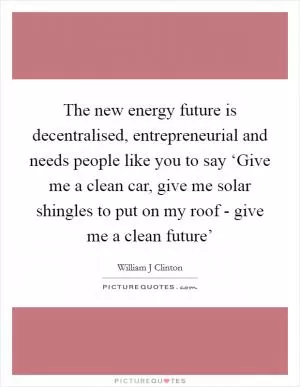 The new energy future is decentralised, entrepreneurial and needs people like you to say ‘Give me a clean car, give me solar shingles to put on my roof - give me a clean future’ Picture Quote #1