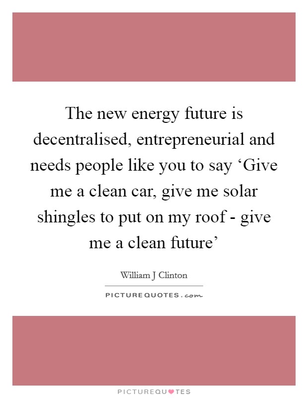 The new energy future is decentralised, entrepreneurial and needs people like you to say ‘Give me a clean car, give me solar shingles to put on my roof - give me a clean future' Picture Quote #1