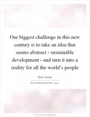 Our biggest challenge in this new century is to take an idea that seems abstract - sustainable development - and turn it into a reality for all the world’s people Picture Quote #1