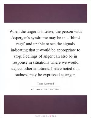 When the anger is intense, the person with Asperger’s syndrome may be in a ‘blind rage’ and unable to see the signals indicating that it would be appropriate to stop. Feelings of anger can also be in response in situations where we would expect other emotions. I have noted that sadness may be expressed as anger Picture Quote #1