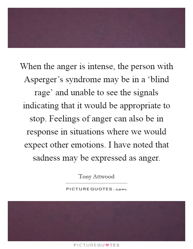 When the anger is intense, the person with Asperger's syndrome may be in a ‘blind rage' and unable to see the signals indicating that it would be appropriate to stop. Feelings of anger can also be in response in situations where we would expect other emotions. I have noted that sadness may be expressed as anger Picture Quote #1