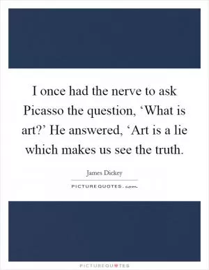 I once had the nerve to ask Picasso the question, ‘What is art?’ He answered, ‘Art is a lie which makes us see the truth Picture Quote #1