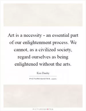 Art is a necessity - an essential part of our enlightenment process. We cannot, as a civilized society, regard ourselves as being enlightened without the arts Picture Quote #1
