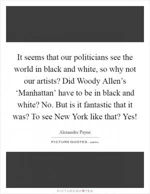 It seems that our politicians see the world in black and white, so why not our artists? Did Woody Allen’s ‘Manhattan’ have to be in black and white? No. But is it fantastic that it was? To see New York like that? Yes! Picture Quote #1