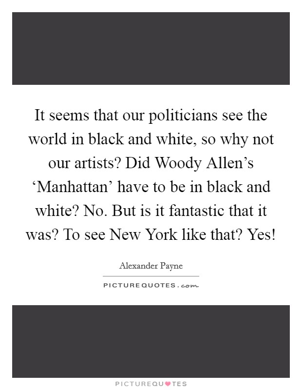 It seems that our politicians see the world in black and white, so why not our artists? Did Woody Allen's ‘Manhattan' have to be in black and white? No. But is it fantastic that it was? To see New York like that? Yes! Picture Quote #1