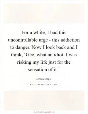 For a while, I had this uncontrollable urge - this addiction to danger. Now I look back and I think, ‘Gee, what an idiot. I was risking my life just for the sensation of it.’ Picture Quote #1