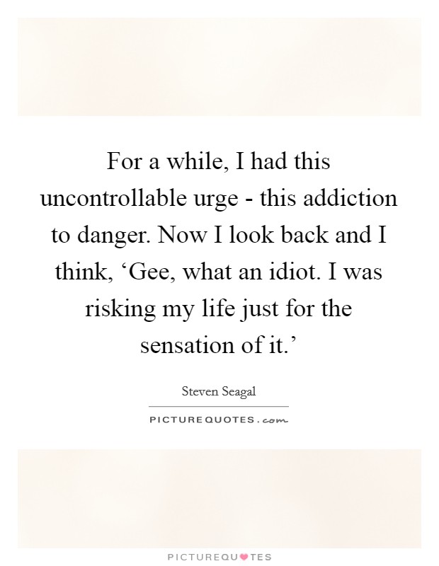 For a while, I had this uncontrollable urge - this addiction to danger. Now I look back and I think, ‘Gee, what an idiot. I was risking my life just for the sensation of it.' Picture Quote #1