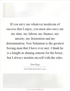 If you envy me whatever modicom of success that I enjoy, you must also envy me my time, my labour, my finance, my anxiety, my frustration and my determination. Jose Sulaiman is the greatest boxing man that I have ever met. I think he is a knight in shining armour for the boxer, but I always insulate myself with the rules Picture Quote #1