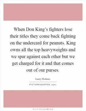 When Don King’s fighters lose their titles they come back fighting on the undercard for peanuts. King owns all the top heavyweights and we spar against each other but we get charged for it and that comes out of our purses Picture Quote #1