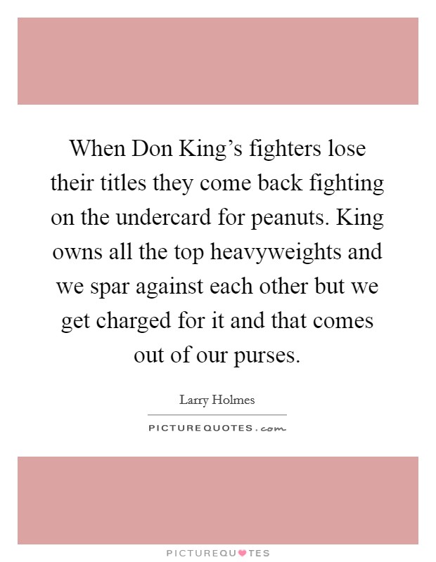 When Don King's fighters lose their titles they come back fighting on the undercard for peanuts. King owns all the top heavyweights and we spar against each other but we get charged for it and that comes out of our purses Picture Quote #1