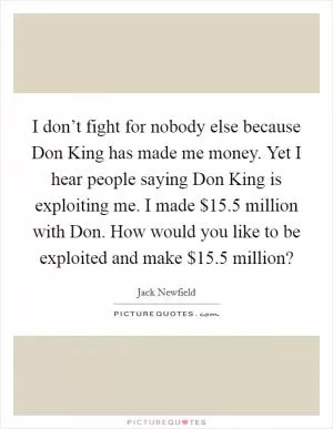 I don’t fight for nobody else because Don King has made me money. Yet I hear people saying Don King is exploiting me. I made $15.5 million with Don. How would you like to be exploited and make $15.5 million? Picture Quote #1