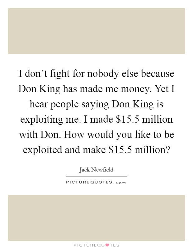 I don't fight for nobody else because Don King has made me money. Yet I hear people saying Don King is exploiting me. I made $15.5 million with Don. How would you like to be exploited and make $15.5 million? Picture Quote #1