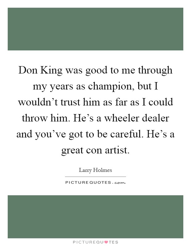 Don King was good to me through my years as champion, but I wouldn't trust him as far as I could throw him. He's a wheeler dealer and you've got to be careful. He's a great con artist Picture Quote #1
