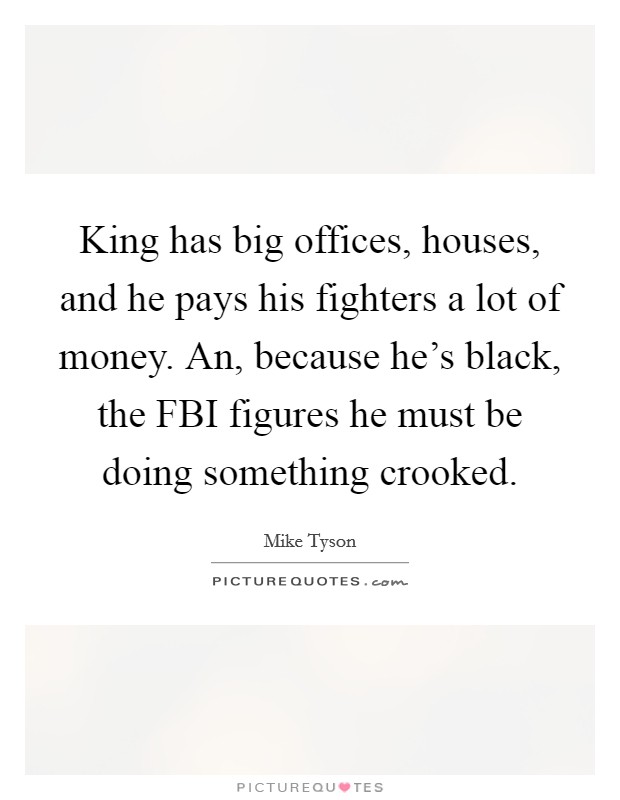King has big offices, houses, and he pays his fighters a lot of money. An, because he's black, the FBI figures he must be doing something crooked Picture Quote #1
