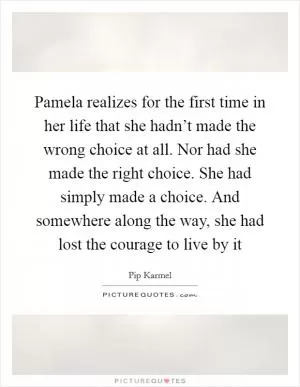 Pamela realizes for the first time in her life that she hadn’t made the wrong choice at all. Nor had she made the right choice. She had simply made a choice. And somewhere along the way, she had lost the courage to live by it Picture Quote #1