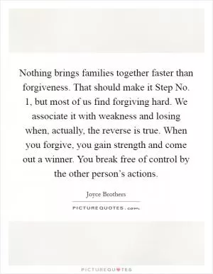 Nothing brings families together faster than forgiveness. That should make it Step No. 1, but most of us find forgiving hard. We associate it with weakness and losing when, actually, the reverse is true. When you forgive, you gain strength and come out a winner. You break free of control by the other person’s actions Picture Quote #1