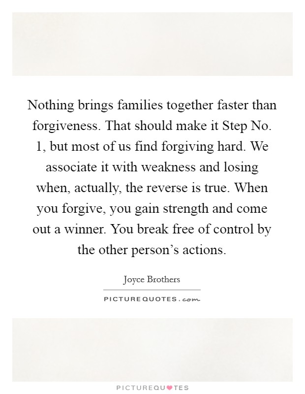 Nothing brings families together faster than forgiveness. That should make it Step No. 1, but most of us find forgiving hard. We associate it with weakness and losing when, actually, the reverse is true. When you forgive, you gain strength and come out a winner. You break free of control by the other person's actions Picture Quote #1