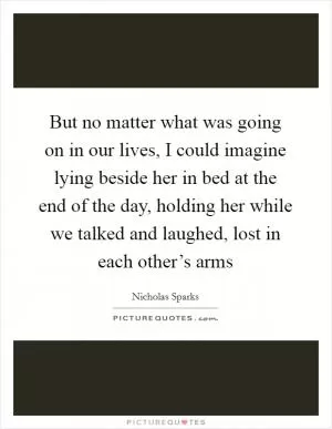 But no matter what was going on in our lives, I could imagine lying beside her in bed at the end of the day, holding her while we talked and laughed, lost in each other’s arms Picture Quote #1