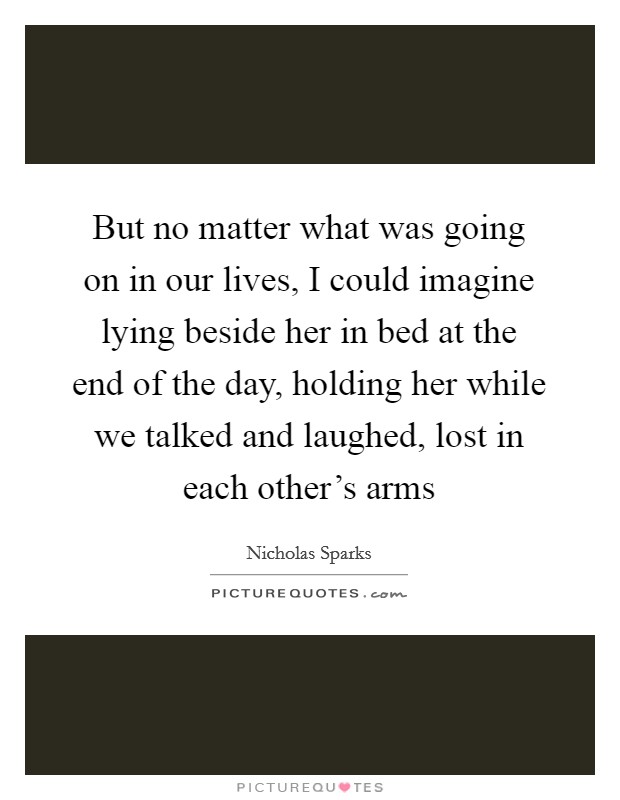 But no matter what was going on in our lives, I could imagine lying beside her in bed at the end of the day, holding her while we talked and laughed, lost in each other's arms Picture Quote #1