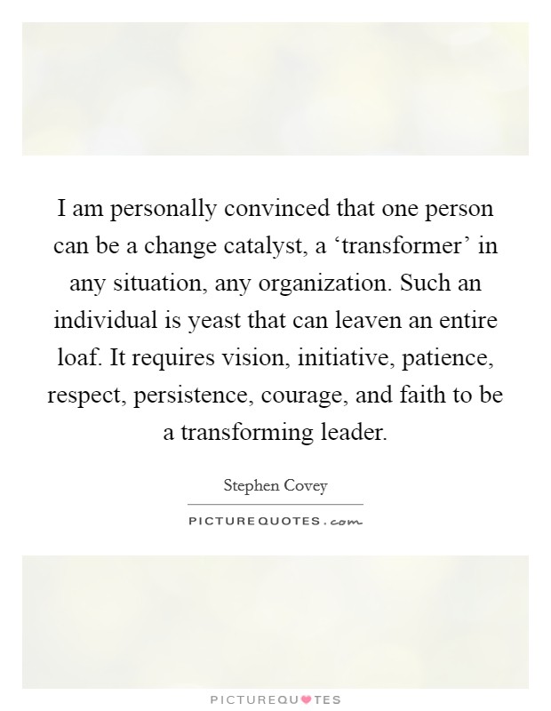 I am personally convinced that one person can be a change catalyst, a ‘transformer' in any situation, any organization. Such an individual is yeast that can leaven an entire loaf. It requires vision, initiative, patience, respect, persistence, courage, and faith to be a transforming leader Picture Quote #1