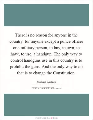 There is no reason for anyone in the country, for anyone except a police officer or a military person, to buy, to own, to have, to use, a handgun. The only way to control handguns use in this country is to prohibit the guns. And the only way to do that is to change the Constitution Picture Quote #1