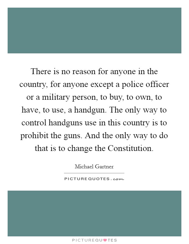 There is no reason for anyone in the country, for anyone except a police officer or a military person, to buy, to own, to have, to use, a handgun. The only way to control handguns use in this country is to prohibit the guns. And the only way to do that is to change the Constitution Picture Quote #1