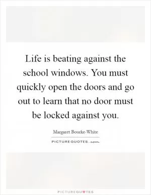 Life is beating against the school windows. You must quickly open the doors and go out to learn that no door must be locked against you Picture Quote #1