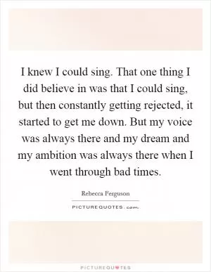 I knew I could sing. That one thing I did believe in was that I could sing, but then constantly getting rejected, it started to get me down. But my voice was always there and my dream and my ambition was always there when I went through bad times Picture Quote #1