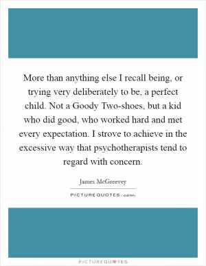 More than anything else I recall being, or trying very deliberately to be, a perfect child. Not a Goody Two-shoes, but a kid who did good, who worked hard and met every expectation. I strove to achieve in the excessive way that psychotherapists tend to regard with concern Picture Quote #1