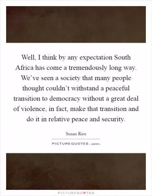 Well, I think by any expectation South Africa has come a tremendously long way. We’ve seen a society that many people thought couldn’t withstand a peaceful transition to democracy without a great deal of violence, in fact, make that transition and do it in relative peace and security Picture Quote #1