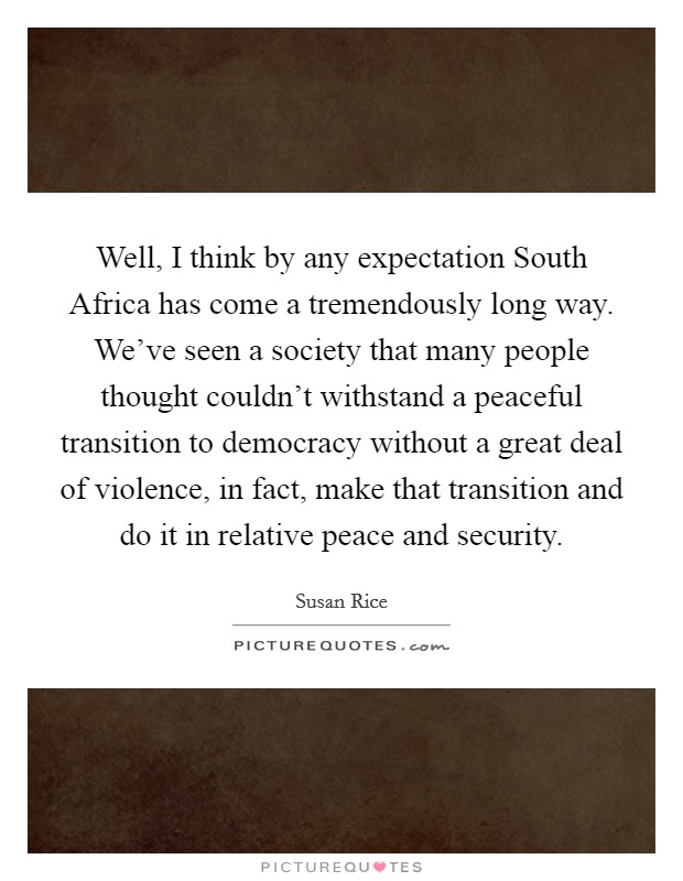 Well, I think by any expectation South Africa has come a tremendously long way. We've seen a society that many people thought couldn't withstand a peaceful transition to democracy without a great deal of violence, in fact, make that transition and do it in relative peace and security Picture Quote #1